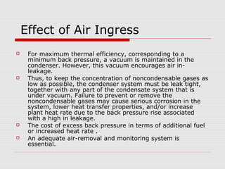 Effect of Air Ingress
    For maximum thermal efficiency, corresponding to a
     minimum back pressure, a vacuum is maintained in the
     condenser. However, this vacuum encourages air in-
     leakage.
    Thus, to keep the concentration of noncondensable gases as
     low as possible, the condenser system must be leak tight,
     together with any part of the condensate system that is
     under vacuum. Failure to prevent or remove the
     noncondensable gases may cause serious corrosion in the
     system, lower heat transfer properties, and/or increase
     plant heat rate due to the back pressure rise associated
     with a high in leakage.
    The cost of excess back pressure in terms of additional fuel
     or increased heat rate .
    An adequate air-removal and monitoring system is
     essential.
 