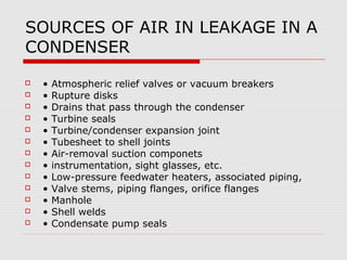 SOURCES OF AIR IN LEAKAGE IN A
CONDENSER
   •   Atmospheric relief valves or vacuum breakers
   •   Rupture disks
   •   Drains that pass through the condenser
   •   Turbine seals
   •   Turbine/condenser expansion joint
   •   Tubesheet to shell joints
   •   Air-removal suction componets
   •   instrumentation, sight glasses, etc.
   •   Low-pressure feedwater heaters, associated piping,
   •   Valve stems, piping flanges, orifice flanges
   •   Manhole
   •   Shell welds
   •   Condensate pump seals
 