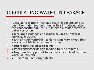 CIRCULATING WATER IN LEAKAGE

    Circulating water in-leakage into the condenser has
    been the major source of impurities introduced into
    the condensate and, thus, has been a major factor in
    boiler corrosion.
   There are a number of possible causes of water in-
    leakage, including:
   • Use of tube materials, such as admiralty brass, that
    are susceptible to erosion/corrosion
   • Improperly rolled tube joints
   • Poor condenser design leading to tube failures.
   • Improperly supported tubes, which can lead to tube
    vibration failures
   • Tube manufacturing defects.
 