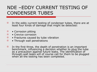 NDE –EDDY CURRENT TESTING OF
CONDENSER TUBES
   In the eddy current testing of condenser tubes, there are at
    least four kinds of damage that might be detected:

   •   Corrosion pitting
   •   Crevice corrosion
   •   Fractures caused by tube vibration
   •   Through wall penetrations

   In the first three, the depth of penetration is an important
    benchmark, influencing a decision whether to plug the tube
    as a precaution against future leaks. The identification of
    through-wall leaks will of course call for them to be plugged
    when all the testing has been completed.
 