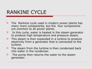 RANKINE CYCLE
   The Rankine cycle used in modern power plants has
    many more components, but the four components
    are common to all power plants.
    In this cycle, water is heated in the steam generator
    to produce high temperature and pressure steam.
   This steam is then expanded in a turbine to produce
    electricity from a generator that is connected to the
    turbine.
   The steam from the turbine is then condensed back
    into water in the condenser.
    The pump then returns the water to the steam
    generator.
 
