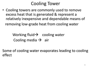 Cooling Tower
• Cooling towers are commonly used to remove
excess heat that is generated & represent a
relatively inexpensive and dependable means of
removing low-grade heat from cooling water
Working fluid cooling water
Cooling media  air
Some of cooling water evaporates leading to cooling
effect
16
 
