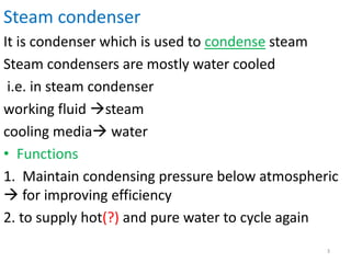 Steam condenser
It is condenser which is used to condense steam
Steam condensers are mostly water cooled
i.e. in steam condenser
working fluid steam
cooling media water
• Functions
1. Maintain condensing pressure below atmospheric
 for improving efficiency
2. to supply hot(?) and pure water to cycle again
3
 
