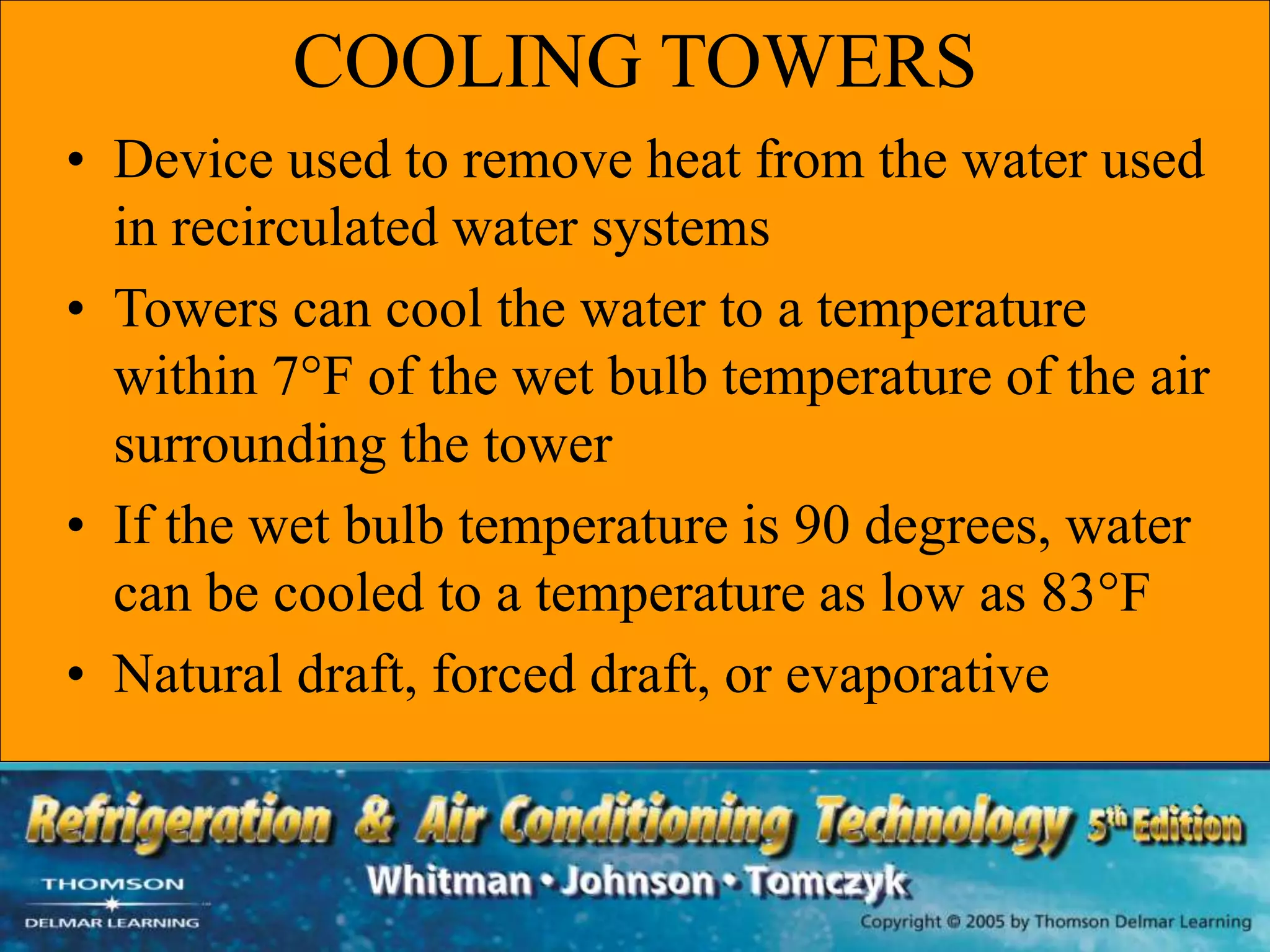 COOLING TOWERS
• Device used to remove heat from the water used
in recirculated water systems
• Towers can cool the water to a temperature
within 7°F of the wet bulb temperature of the air
surrounding the tower
• If the wet bulb temperature is 90 degrees, water
can be cooled to a temperature as low as 83°F
• Natural draft, forced draft, or evaporative
 