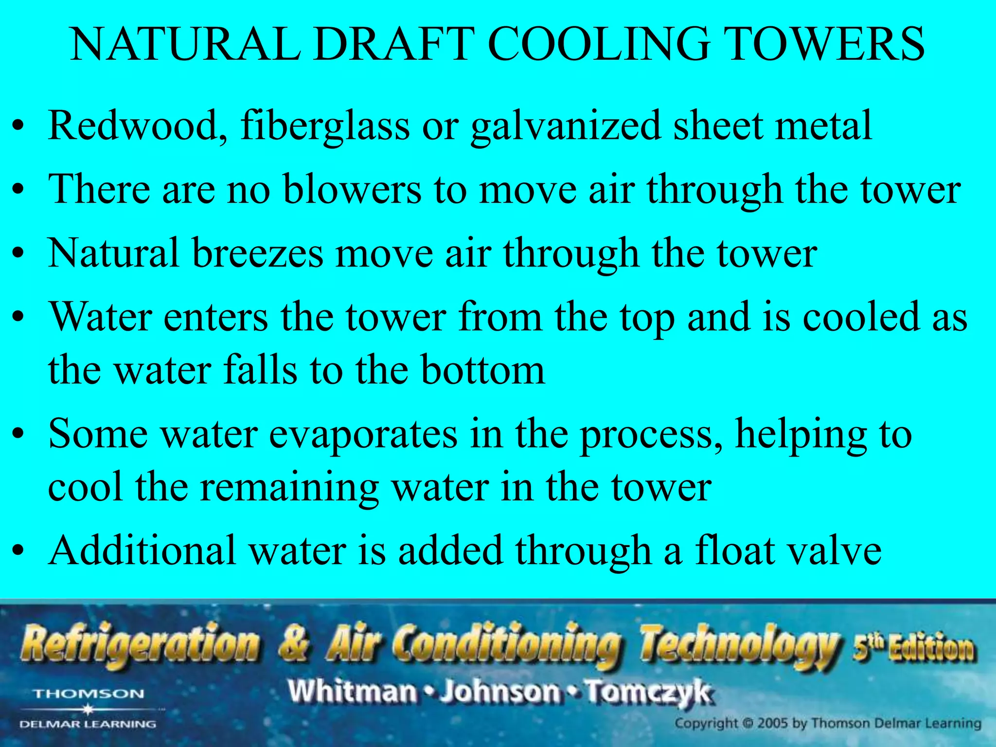 NATURAL DRAFT COOLING TOWERS
• Redwood, fiberglass or galvanized sheet metal
• There are no blowers to move air through the tower
• Natural breezes move air through the tower
• Water enters the tower from the top and is cooled as
the water falls to the bottom
• Some water evaporates in the process, helping to
cool the remaining water in the tower
• Additional water is added through a float valve
 