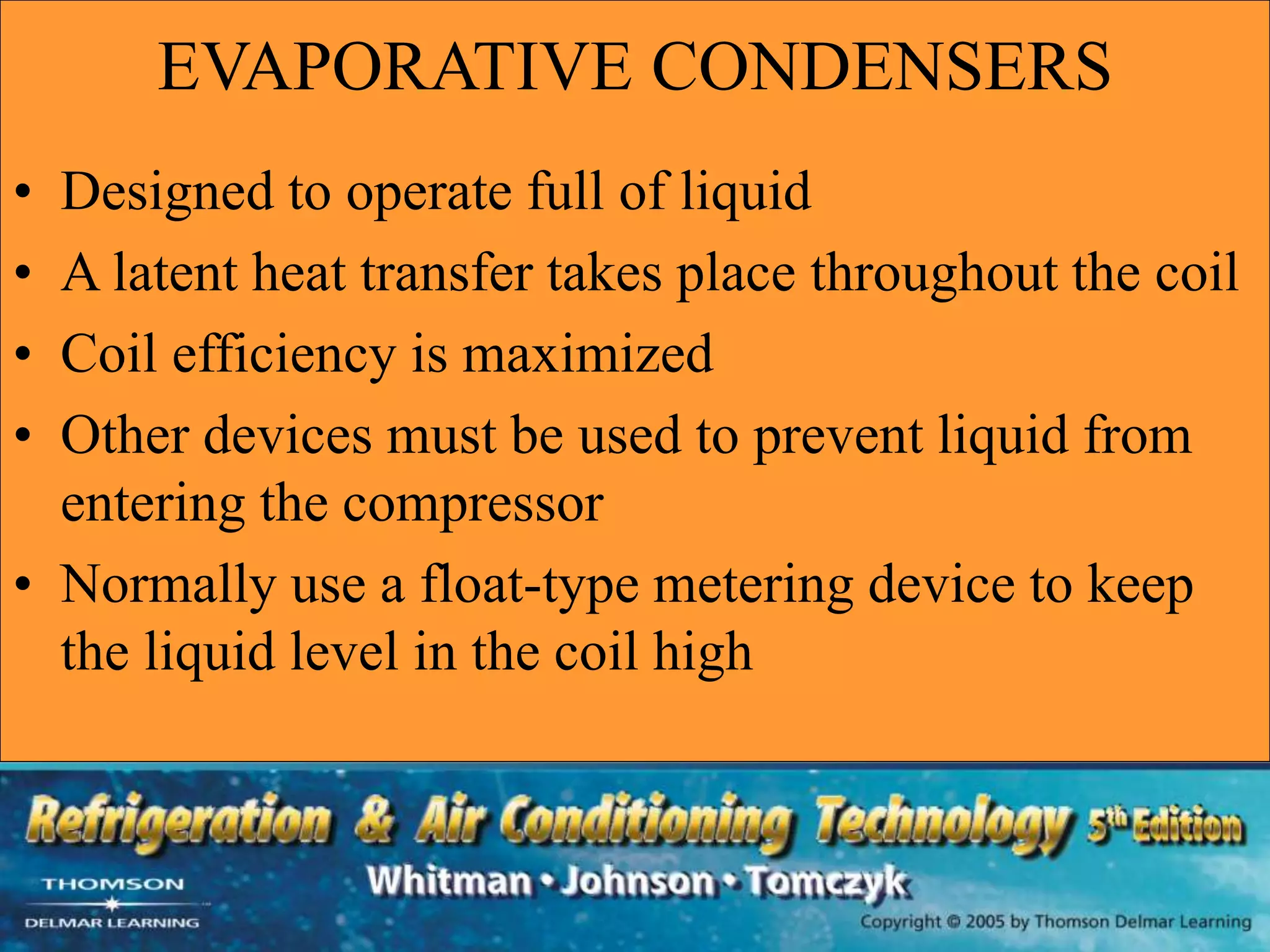 EVAPORATIVE CONDENSERS
• Designed to operate full of liquid
• A latent heat transfer takes place throughout the coil
• Coil efficiency is maximized
• Other devices must be used to prevent liquid from
entering the compressor
• Normally use a float-type metering device to keep
the liquid level in the coil high
 