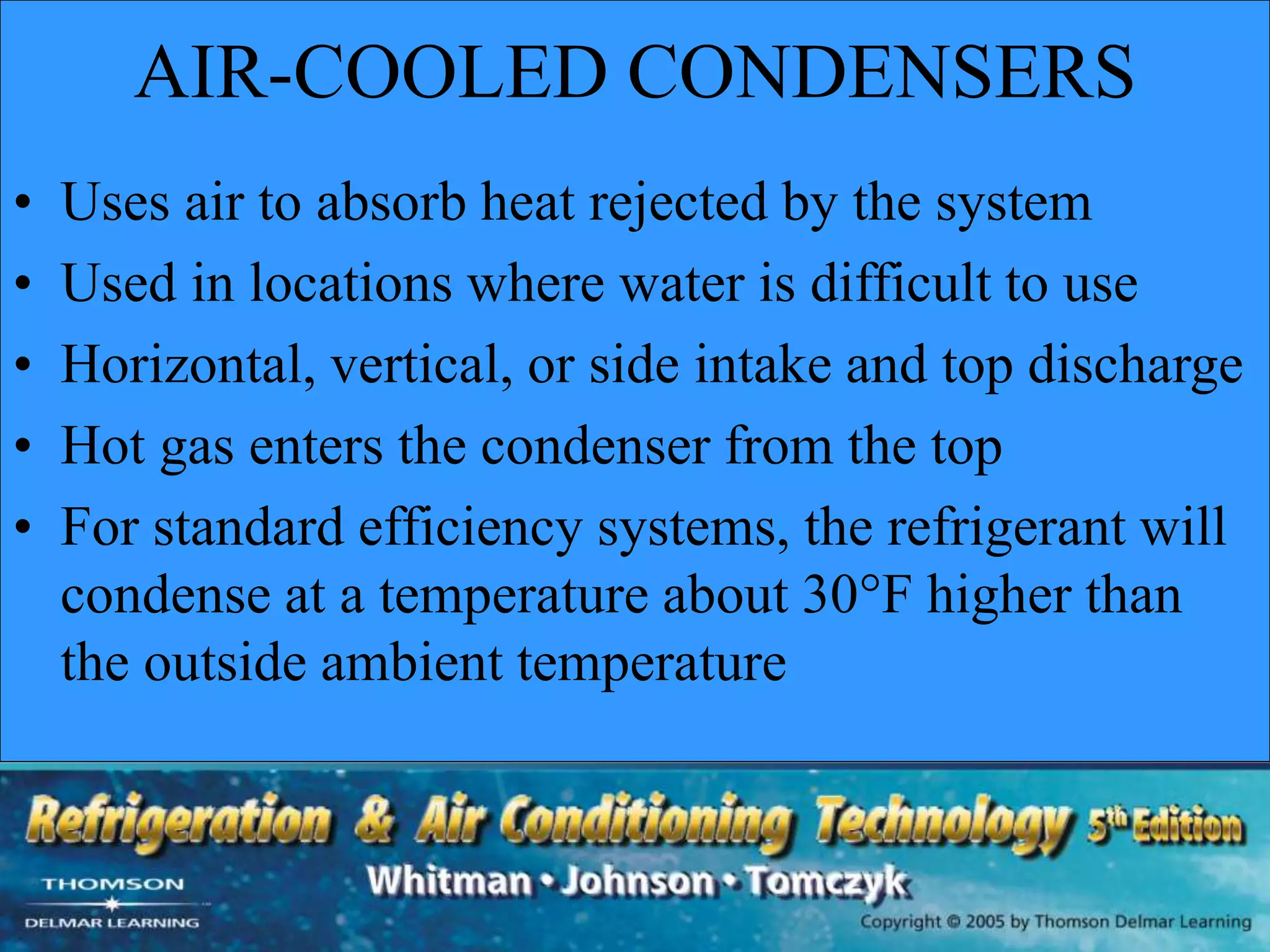 AIR-COOLED CONDENSERS
• Uses air to absorb heat rejected by the system
• Used in locations where water is difficult to use
• Horizontal, vertical, or side intake and top discharge
• Hot gas enters the condenser from the top
• For standard efficiency systems, the refrigerant will
condense at a temperature about 30°F higher than
the outside ambient temperature
 