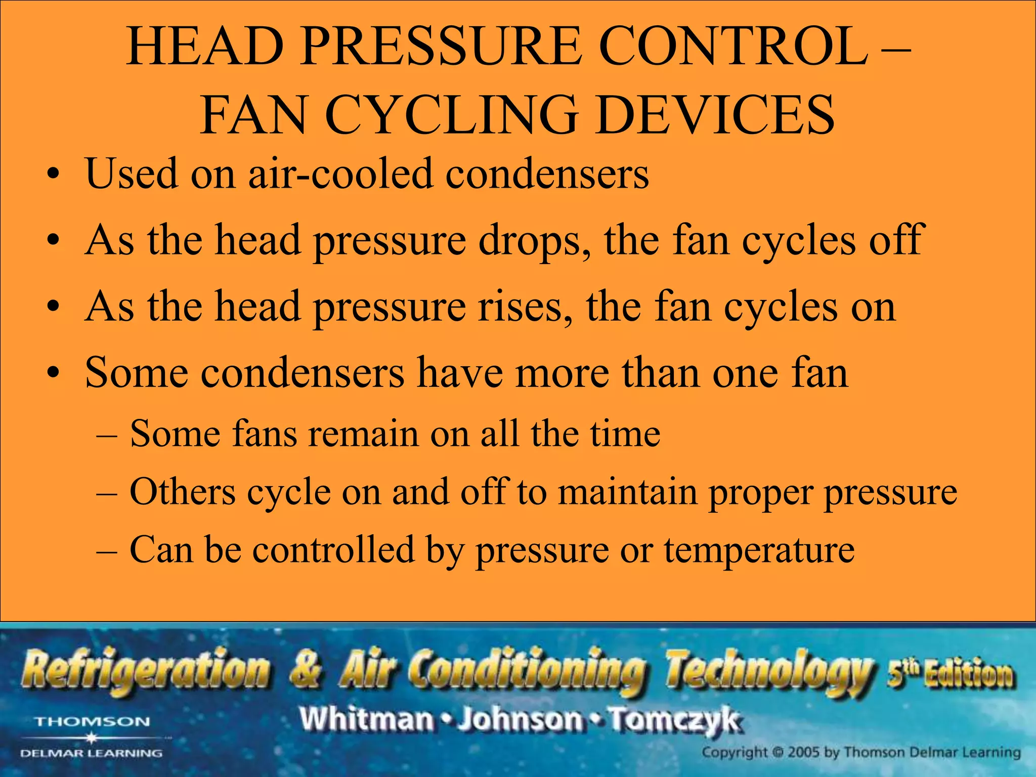 HEAD PRESSURE CONTROL –
FAN CYCLING DEVICES
• Used on air-cooled condensers
• As the head pressure drops, the fan cycles off
• As the head pressure rises, the fan cycles on
• Some condensers have more than one fan
– Some fans remain on all the time
– Others cycle on and off to maintain proper pressure
– Can be controlled by pressure or temperature
 