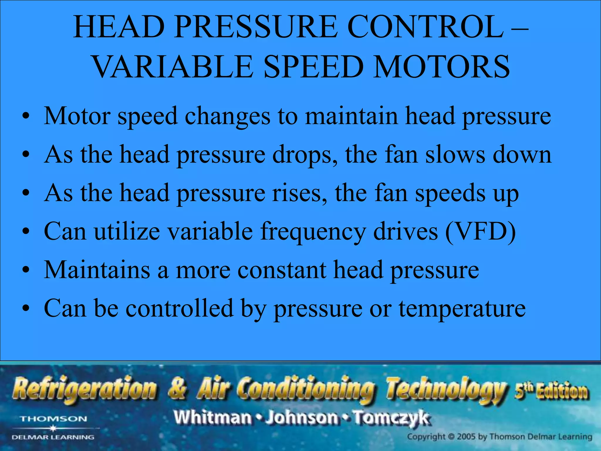 HEAD PRESSURE CONTROL –
VARIABLE SPEED MOTORS
• Motor speed changes to maintain head pressure
• As the head pressure drops, the fan slows down
• As the head pressure rises, the fan speeds up
• Can utilize variable frequency drives (VFD)
• Maintains a more constant head pressure
• Can be controlled by pressure or temperature
 