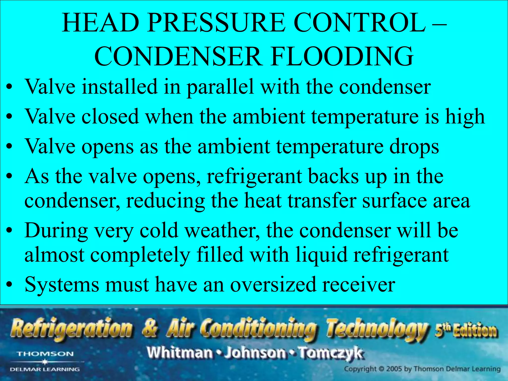 HEAD PRESSURE CONTROL –
CONDENSER FLOODING
• Valve installed in parallel with the condenser
• Valve closed when the ambient temperature is high
• Valve opens as the ambient temperature drops
• As the valve opens, refrigerant backs up in the
condenser, reducing the heat transfer surface area
• During very cold weather, the condenser will be
almost completely filled with liquid refrigerant
• Systems must have an oversized receiver
 