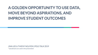 A GOLDEN OPPORTUNITY TO USE DATA,
MOVE BEYOND ASPIRATIONS, AND
IMPROVE STUDENT OUTCOMES
JINA LEE & THIENY NGUYEN | POLS TALK 2019
**pseudonyms are used in this presentation
 