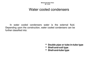 Water cooled condensers
In water cooled condensers water is the external fluid.
Depending upon the construction, water cooled condensers can be
further classified into:
• Double pipe or tube-in-tube type
• Shell-and-coil type
• Shell-and-tube type
Mohammad Azam Khan
{M. Tech}
 