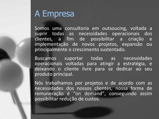 A Empresa
Somos uma consultoria em outsoucing, voltada a
suprir todas as necessidades operacionais dos
clientes, a fim de possibilitar a criação e
implementação de novos projetos, expansão ou
principalmente o crescimento sustentado.
Buscamos     suportar   todas   as   necessidades
operacionais voltadas para atingir a estratégia, e
deixando o cliente livre para se dedicar ao seu
produto principal.
Nós trabalhamos por projetos e de acordo com as
necessidades dos nossos clientes, nossa forma de
remuneração é “on demand”, conseguindo assim
possibilitar redução de custos.
 