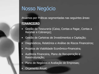 Nosso Negócio
Atuamos por Práticas segmentadas nas seguintes áreas:
FINANCEIRO
• Gestão de Tesouraria (Caixa, Contas a Pagar, Contas a
  Receber e Cobrança);

• Gestão de Carteiras de Investimentos e Captação;
• Diagnósticos, Relatórios e Análise de Riscos Financeiros;
• Projetos de Viabilidade Econômico-Financeira;

• Auditoria Financeira, Plano de Recuperação e
  Reestruturação;
• Plano de Negócios e Avaliação de Empresas;
• Orçamento Anual;
 