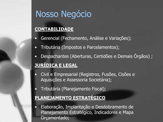 Nosso Negócio
CONTABILIDADE
• Gerencial (Fechamento, Análise e Variações);
• Tributária (Impostos e Parcelamentos);

• Despachantes (Aberturas, Certidões e Demais Órgãos) ;
JURÍDICA E LEGAL
• Civil e Empresarial (Registros, Fusões, Cisões e
  Aquisições e Assessoria Societária);

• Tributária (Planejamento Fiscal);
PLANEJAMENTO ESTRATÉGICO
• Elaboração, Implantação e Desdobramento de
  Planejamento Estratégico, Indicadores e Mapa
  Orçamentado;
 