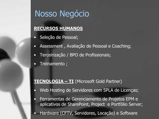Nosso Negócio
RECURSOS HUMANOS
• Seleção de Pessoal;
• Assessment , Avaliação de Pessoal e Coaching;

• Terceirização / BPO de Profissionais;
• Treinamento ;


TECNOLOGIA – TI (Microsoft Gold Partner)
• Web Hosting de Servidores com SPLA de Licenças;
• Ferramentas de Gerenciamento de Projetos EPM e
  aplicativos de SharePoint, Project e Portfólio Server;

• Hardware (CFTV, Servidores, Locação) e Software
 