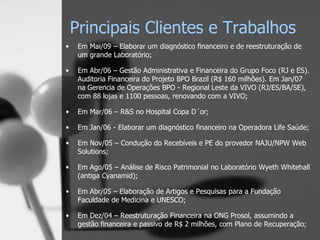 Principais Clientes e Trabalhos
•    Em Mai/09 – Elaborar um diagnóstico financeiro e de reestruturação de
     um grande Laboratório;

•    Em Abr/06 – Gestão Administrativa e Financeira do Grupo Foco (RJ e ES).
     Auditoria Financeira do Projeto BPO Brazil (R$ 160 milhões). Em Jan/07
     na Gerencia de Operações BPO - Regional Leste da VIVO (RJ/ES/BA/SE),
     com 88 lojas e 1100 pessoas, renovando com a VIVO;

•    Em Mar/06 – R&S no Hospital Copa D´or;

•    Em Jan/06 - Elaborar um diagnóstico financeiro na Operadora Life Saúde;

•    Em Nov/05 – Condução do Recebíveis e PE do provedor NAJU/NPW Web
     Solutions;

•    Em Ago/05 – Análise de Risco Patrimonial no Laboratório Wyeth Whitehall
     (antiga Cyanamid);

•    Em Abr/05 – Elaboração de Artigos e Pesquisas para a Fundação
     Faculdade de Medicina e UNESCO;

•    Em Dez/04 – Reestruturação Financeira na ONG Prosol, assumindo a
     gestão financeira e passivo de R$ 2 milhões, com Plano de Recuperação;
 
