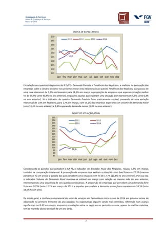 Sondagem de Serviços
Índice de Confiança de Serviços
Março de 2014
2
ÍNDICE DE EXPECTATIVAS
Em relação aos quesitos integrantes do IE-S/PE– Demanda Prevista e Tendência dos Negócios–, a melhora na percepção das
empresas sobre o cenário do setor nos próximos meses está relacionada ao quesito Tendência dos Negócios, que passou de
uma taxa interanual de 7,9% em fevereiro para 14,6% em março. A proporção de empresas que esperam situação melhor
foi de 59,4% (ante 40,9% no ano anterior), enquanto aquelas que esperam uma situação pior representam 5,1% (ante 6,3%
no ano anterior). Já o indicador do quesito Demanda Prevista ficou praticamente estável, passando de uma variação
interanual de 1,9% em fevereiro, para 1,7% em março, com 55,2% das empresas esperando um volume de demanda maior
(ante 51,4% no ano anterior) e 9,8% esperando demanda menor (8,4% no ano anterior).
ÍNDICE DE SITUAÇÃO ATUAL
Considerando os quesitos que compõem o ISA-PE, o indicador de Situação Atual dos Negócios, recuou 3,5% em março,
também na comparação interanual. A proporção de empresas que avaliam a situação como boa ficou em 22,3% (mesmo
percentual há um ano) e a parcela das que percebem uma situação ruim foi de 17,7% (13,9% no ano anterior). Por sua vez,
o indicador Volume de Demanda Atual manteve-se estável em março com relação ao mesmo mês do ano anterior,
interrompendo uma sequência de seis quedas consecutivas. A proporção de empresas que percebem uma demanda forte
ficou em 10,9% (ante 12,2% em março de 2013) e aquelas que avaliam a demanda como fraca representam 18,3% (ante
19,6% há um ano).
De modo geral, a confiança empresarial do setor de serviços em Pernambuco inicia o ano de 2014 em patamar acima do
observado no primeiro trimestre do ano passado. As expectativas seguem sendo mais otimistas, refletindo num avanço
significativo no IE-PE em março, enquanto a avaliação sobre os negócios no período corrente, apesar da melhora relativa,
tem se mantido abaixo do nível de um ano atrás.
149,9
125
130
135
140
145
150
155
160
165
170
jan fev mar abr mai jun jul ago set out nov dez
2011 2012 2013 2014
98,6
85
90
95
100
105
110
115
120
125
130
135
140
145
150
155
jan fev mar abr mai jun jul ago set out nov dez
2011 2012
2013 2014
 