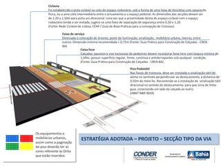 Ciclovia
Foi estabelecida a pista ciclável na cota do espaço rodoviário, sob a forma de uma faixa de bicicletas com separação
física, ou a uma cota intermediária entre o arruamento e o espaço pedonal. As dimensões das secções devem ser
de 1,20 a 1,50m para pista uni-direcional. Uma vez que a proximidade direta do espaço ciclável com o espaço
rodoviário tende a ser evitada, sugere-se uma faixa de separação de segurança entre 0,50 e 1,20
(Fonte: Rede Ciclável de Lisboa, CEAP / Guia de Boas Práticas para a concepção de Ciclovias)
Faixa de serviço
Destinado à colocação de árvores, poste de iluminação, sinalização, mobiliário urbano, lixeiras, entre
outros. Dimensão mínima recomendada > 0,75m (Fonte: Guia Prático para Construção de Calçadas - CREA-
BA)
Faixa livre
Calçadas, passeios e vias exclusivas de pedestres devem incorporar faixa livre com largura mínima de
1,20m, possuir superfície regular, firme, contínua e antiderrapantes sob qualquer condição.
(Fonte: Guia Prático para Construção de Calçadas - CREA-BA)
Piso Podotátil
Nas faixas de travessia, deve ser instalada a sinalização tátil de
alerta no sentindo perpendicular ao deslocamento, à distancia de
0,50m do meio fio. Recomenda-se a instalação de sinalização tátil
direcional no sentido do deslocamento, para que sirva de linha-
guia, conectando um lado da calçada ao outro.
(ABNT NBR 9050)
ESTRATÉGIA ADOTADA – PROJETO – SECÇÃO TIPO DA VIA
Os equipamentos e
mobiliários urbanos,
assim como a paginação
do piso deverão ter as
cores referente às Orlas
que estão inseridos.
 