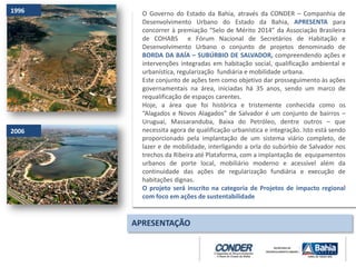 O Governo do Estado da Bahia, através da CONDER – Companhia de
Desenvolvimento Urbano do Estado da Bahia, APRESENTA para
concorrer à premiação “Selo de Mérito 2014” da Associação Brasileira
de COHABS e Fórum Nacional de Secretários de Habitação e
Desenvolvimento Urbano o conjunto de projetos denominado de
BORDA DA BAÍA – SUBÚRBIO DE SALVADOR, compreendendo ações e
intervenções integradas em habitação social, qualificação ambiental e
urbanística, regularização fundiária e mobilidade urbana.
Este conjunto de ações tem como objetivo dar prosseguimento às ações
governamentais na área, iniciadas há 35 anos, sendo um marco de
requalificação de espaços carentes.
Hoje, a área que foi histórica e tristemente conhecida como os
“Alagados e Novos Alagados” de Salvador é um conjunto de bairros –
Uruguai, Massaranduba, Baixa do Petróleo, dentre outros – que
necessita agora de qualificação urbanística e integração. Isto está sendo
proporcionado pela implantação de um sistema viário completo, de
lazer e de mobilidade, interligando a orla do subúrbio de Salvador nos
trechos da Ribeira até Plataforma, com a implantação de equipamentos
urbanos de porte local, mobiliário moderno e acessível além da
continuidade das ações de regularização fundiária e execução de
habitações dignas.
O projeto será inscrito na categoria de Projetos de impacto regional
com foco em ações de sustentabilidade
APRESENTAÇÃO
1996
2006
 