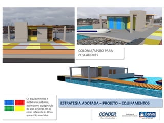 COLÔNIA/APOIO PARA
PESCADORES
ESTRATÉGIA ADOTADA – PROJETO – EQUIPAMENTOS
Os equipamentos e
mobiliários urbanos,
assim como a paginação
do piso deverão ter as
cores referente às Orlas
que estão inseridos.
 