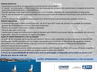 PONTOS POSITIVOS
• Ampliação da capacidade de organização e reinvidicação da comunidade;
• A “aposta” nas associações e redes sociais locais para execução de serviços e não somente para a recepção de benefícios
está sendo fundamental para a sustentabilidade;
• Quando apoiadas, estas organizações representam a continuidade, e portanto, de sustentabilidade no longo prazo.
• Nos 35 anos de atuação do Governo do Estado na área, a substituição de residentes beneficiados (turn-over) foi mínimo
(17%);
• Controle eficiente da ocupação da borda quando há o limite físico da Pista de Borda pelos próprios moradores.
PONTOS NEGATIVOS
• A dimensão das casas embora venha evoluindo – de 16 m² para 42m² ainda não atende a necessidade de ampliação,
gerando descontentamento e até mais violência intrafamiliar;
• Número de unidades habitacionais inferior à demanda;
• Prazo de execução muito longo;
• Substituição do papel da Prefeitura Municipal de Salvador pela CONDER, acarretando falta de manutenção dos trechos já
implantados , afetando os sistemas de esgoto e drenagem.
AÇÕES DE MONITORAMENTO E PÓS OCUPAÇÃO
As ações de Pós Ocupação são fornecidas pelo Escritório Técnico Local, implantado na área e consistem de plantões de
atendimento, reuniões periódicas de informação, capacitação para a Comissão de Moradores, divulgação de material
informativo como cartilha de Direitos e Deveres incluindo os telefones das principais instâncias de atendimento,
concessionárias de serviços públicos.
O monitoramento é permanente, tendo como base o cadastro único visando identificar movimentos de novas ocupações, a
valorização imobiliária que possa influir nos alugueis sociais arcados pela CONDER.
A chave da sustentabilidade de toda a área está na articulação e integração entre todos os atores e na
atitude pró-ativa de cada um.
LIÇÕES APRENDIDAS / MONITORAMENTO E PÓS OCUPAÇÃO
 