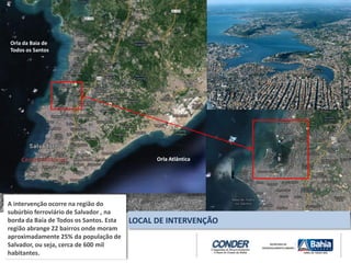 A intervenção ocorre na região do
subúrbio ferroviário de Salvador , na
borda da Baía de Todos os Santos. Esta
região abrange 22 bairros onde moram
aproximadamente 25% da população de
Salvador, ou seja, cerca de 600 mil
habitantes.
LOCAL DE INTERVENÇÃO
Centro Histórico
Orla da Baia de
Todos os Santos
Orla Atlântica
 