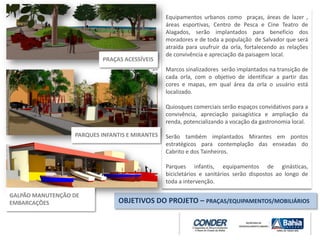 Equipamentos urbanos como praças, áreas de lazer ,
áreas esportivas, Centro de Pesca e Cine Teatro de
Alagados, serão implantados para beneficio dos
moradores e de toda a população de Salvador que será
atraída para usufruir da orla, fortalecendo as relações
de convivência e apreciação da paisagem local.
Marcos sinalizadores serão implantados na transição de
cada orla, com o objetivo de identificar a partir das
cores e mapas, em qual área da orla o usuário está
localizado.
Quiosques comerciais serão espaços convidativos para a
convivência, apreciação paisagística e ampliação da
renda, potencializando a vocação da gastronomia local.
Serão também implantados Mirantes em pontos
estratégicos para contemplação das enseadas do
Cabrito e dos Tainheiros.
Parques infantis, equipamentos de ginásticas,
bicicletários e sanitários serão dispostos ao longo de
toda a intervenção.
OBJETIVOS DO PROJETO – PRAÇAS/EQUIPAMENTOS/MOBILIÁRIOS
PRAÇAS ACESSÍVEIS
PARQUES INFANTIS E MIRANTES
GALPÃO MANUTENÇÃO DE
EMBARCAÇÕES
 