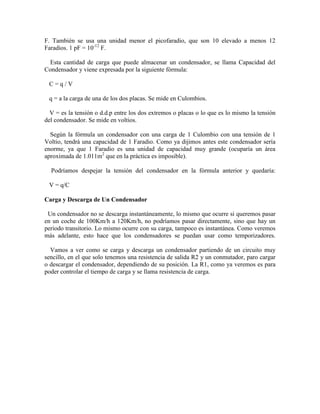 F. También se usa una unidad menor el picofaradio, que son 10 elevado a menos 12
Faradios. 1 pF = 10-12
F.
Esta cantidad de carga que puede almacenar un condensador, se llama Capacidad del
Condensador y viene expresada por la siguiente fórmula:
C = q / V
q = a la carga de una de los dos placas. Se mide en Culombios.
V = es la tensión o d.d.p entre los dos extremos o placas o lo que es lo mismo la tensión
del condensador. Se mide en voltios.
Según la fórmula un condensador con una carga de 1 Culombio con una tensión de 1
Voltio, tendrá una capacidad de 1 Faradio. Como ya dijimos antes este condensador sería
enorme, ya que 1 Faradio es una unidad de capacidad muy grande (ocuparía un área
aproximada de 1.011m2
que en la práctica es imposible).
Podríamos despejar la tensión del condensador en la fórmula anterior y quedaría:
V = q/C
Carga y Descarga de Un Condensador
Un condensador no se descarga instantáneamente, lo mismo que ocurre si queremos pasar
en un coche de 100Km/h a 120Km/h, no podríamos pasar directamente, sino que hay un
periodo transitorio. Lo mismo ocurre con su carga, tampoco es instantánea. Como veremos
más adelante, esto hace que los condensadores se puedan usar como temporizadores.
Vamos a ver como se carga y descarga un condensador partiendo de un circuito muy
sencillo, en el que solo tenemos una resistencia de salida R2 y un conmutador, paro cargar
o descargar el condensador, dependiendo de su posición. La R1, como ya veremos es para
poder controlar el tiempo de carga y se llama resistencia de carga.
 