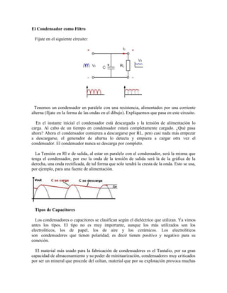 El Condensador como Filtro
Fíjate en el siguiente circuito:
Tenemos un condensador en paralelo con una resistencia, alimentados por una corriente
alterna (fíjate en la forma de las ondas en el dibujo). Expliquemos que pasa en este circuito.
En el instante inicial el condensador está descargado y la tensión de alimentación lo
carga. Al cabo de un tiempo en condensador estará completamente cargado. ¿Qué pasa
ahora? Ahora el condensador comienza a descargarse por RL, pero casi nada más empezar
a descargarse, el generador de alterna lo detecta y empieza a cargar otra vez el
condensador. El condensador nunca se descarga por completo.
La Tensión en Rl o de salida, al estar en paralelo con el condensador, será la misma que
tenga el condensador, por eso la onda de la tensión de salida será la de la gráfica de la
derecha, una onda rectificada, de tal forma que solo tendrá la cresta de la onda. Esto se usa,
por ejemplo, para una fuente de alimentación.
Tipos de Capacitores
Los condensadores o capacitores se clasifican según el dieléctrico que utilizan. Ya vimos
antes los tipos. El tipo no es muy importante, aunque los más utilizados son los
electrolíticos, los de papel, los de aire y los cerámicos. Los electrolíticos
son condensadores que tienen polaridad, es decir tienen positivo y negativo para su
conexión.
El material más usado para la fabricación de condensadores es el Tantalio, por su gran
capacidad de almacenamiento y su poder de minituarización, condensadores muy criticados
por ser un mineral que procede del coltan, material que por su explotación provoca muchas
 