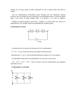 muertes en el Congo (sigue el enlace subrayado en rojo si quieres saber más sobre el
coltan).
Ojo los condensadores electrolíticos están formados por una disolución química
corrosiva, por eso siempre hay que conectarlos con la polaridad correcta. Tienen una patilla
larga y una corta, la larga siempre debe ir al positivo y la corta al negativo.
También se pueden clasificar como fijos y variables. Los fijos tienen una valor de la
capacidad fija y los variables tienen una capacidad que se puede ajustar.
Condensadores en Serie
La tensión total es la suma de las tensiones de los 2 condensadores:
Vt = V1 + V2; en el caso del circuito de la figura Vab será la total.
Recuerda que V1= q/C1, con esta fórmula podríamos sustituir las V en la anterior.
La capacidad total de todos los condensadores en el circuito en serie sería:
1/C = 1/C1 + 1/C2 + 1/C3.... hasta el número total de condensadores que tengamos
conectado en serie.
Condensadores en Paralelo
 