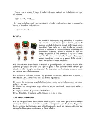 En este caso la tensión de carga de cada condensador es igual a la de la batería por estar
en paralelo:
Vab = V1 = V2 = V3 .......
La carga total almacenada en el circuito con todos los condensadores sería la suma de las
cargas de todos los condensadores:
Ct = C1 + C2 + C3 .......
BOBINA
La bobina es un elemento muy interesante. A diferencia
del condensador, la bobina por su forma (espiras de
alambre arrollados) almacena energía en forma de campo
magnético. Todo cable por el que circula una corriente
tiene a su alrededor un campo magnético generado por la
mencionada corriente, siendo el sentido de flujo del
campo magnético el que establece la ley de la mano
derecha. Al estar la bobina hecha de espiras de cable, el
campo magnético circula por el centro de la bobina y
cierra su camino por su parte exterior.
Una característica interesante de las bobinas es que se oponen a los cambios bruscos de la
corriente que circula por ellas. Esto significa que a la hora de modificar la corriente que
circula por ellas (ejemplo: ser conectada y desconectada a una fuente de poder), esta tratará
de mantener su condición anterior.
Las bobinas se miden en Henrios (H.), pudiendo encontrarse bobinas que se miden en
MiliHenrios (mH). El valor que tiene una bobina depende de:
El número de espiras que tenga la bobina (a más vueltas mayor inductancia, o sea mayor
valor en Henrios).
El diámetro de las espiras (a mayor diámetro, mayor inductancia, o sea mayor valor en
Henrios).
La longitud del cable de que está hecha la bobina.
El tipo de material de que esta hecho el núcleo si es que lo tiene.
Aplicaciones de la Bobina:
Una de las aplicaciones más comunes de las bobinas y que forma parte de nuestra vida
diaria es la bobina que se encuentra en nuestros autos y forma parte del sistema de ignición.
En los sistemas de iluminación con tubos fluorescentes existe un elemento adicional que
acompaña al tubo y que comúnmente se llama balastro.
 