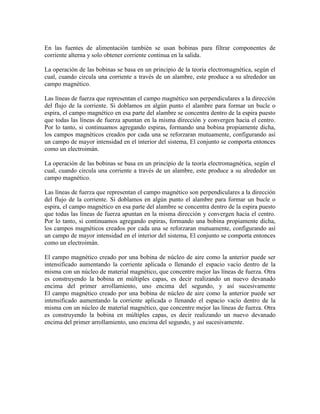 En las fuentes de alimentación también se usan bobinas para filtrar componentes de
corriente alterna y solo obtener corriente continua en la salida.
La operación de las bobinas se basa en un principio de la teoría electromagnética, según el
cual, cuando circula una corriente a través de un alambre, este produce a su alrededor un
campo magnético.
Las líneas de fuerza que representan el campo magnético son perpendiculares a la dirección
del flujo de la corriente. Si doblamos en algún punto el alambre para formar un bucle o
espira, el campo magnético en esa parte del alambre se concentra dentro de la espira puesto
que todas las líneas de fuerza apuntan en la misma dirección y convergen hacia el centro.
Por lo tanto, si continuamos agregando espiras, formando una bobina propiamente dicha,
los campos magnéticos creados por cada una se reforzaran mutuamente, configurando así
un campo de mayor intensidad en el interior del sistema, El conjunto se comporta entonces
como un electroimán.
La operación de las bobinas se basa en un principio de la teoría electromagnética, según el
cual, cuando circula una corriente a través de un alambre, este produce a su alrededor un
campo magnético.
Las líneas de fuerza que representan el campo magnético son perpendiculares a la dirección
del flujo de la corriente. Si doblamos en algún punto el alambre para formar un bucle o
espira, el campo magnético en esa parte del alambre se concentra dentro de la espira puesto
que todas las líneas de fuerza apuntan en la misma dirección y convergen hacia el centro.
Por lo tanto, si continuamos agregando espiras, formando una bobina propiamente dicha,
los campos magnéticos creados por cada una se reforzaran mutuamente, configurando así
un campo de mayor intensidad en el interior del sistema, El conjunto se comporta entonces
como un electroimán.
El campo magnético creado por una bobina de núcleo de aire como la anterior puede ser
intensificado aumentando la corriente aplicada o llenando el espacio vacío dentro de la
misma con un núcleo de material magnético, que concentre mejor las líneas de fuerza. Otra
es construyendo la bobina en múltiples capas, es decir realizando un nuevo devanado
encima del primer arrollamiento, uno encima del segundo, y así sucesivamente
El campo magnético creado por una bobina de núcleo de aire como la anterior puede ser
intensificado aumentando la corriente aplicada o llenando el espacio vacío dentro de la
misma con un núcleo de material magnético, que concentre mejor las líneas de fuerza. Otra
es construyendo la bobina en múltiples capas, es decir realizando un nuevo devanado
encima del primer arrollamiento, uno encima del segundo, y así sucesivamente.
 