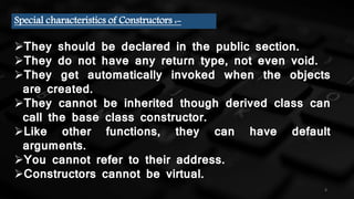4
Special characteristics of Constructors :-
They should be declared in the public section.
They do not have any return type, not even void.
They get automatically invoked when the objects
are created.
They cannot be inherited though derived class can
call the base class constructor.
Like other functions, they can have default
arguments.
You cannot refer to their address.
Constructors cannot be virtual.
 