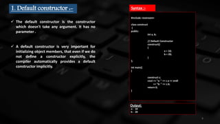 6
1. Default constructor :-
 The default constructor is the constructor
which doesn't take any argument. It has no
parameter .
 A default constructor is very important for
initializing object members, that even if we do
not deﬁne a constructor explicitly, the
compiler automatically provides a default
constructor implicitly.
#include <iostream>
class construct
{
public:
int a, b;
// Default Constructor
construct()
{
a = 10;
b = 20;
}
};
int main()
{
construct c;
cout << "a: " << c.a << endl
<< "b: " << c.b;
return 0;
}
Output:
a: 10
b: 20
Syntax :-
 