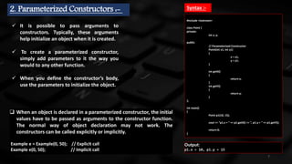7
2. Parameterized Constructors :-
 It is possible to pass arguments to
constructors. Typically, these arguments
help initialize an object when it is created.
 To create a parameterized constructor,
simply add parameters to it the way you
would to any other function.
 When you define the constructor’s body,
use the parameters to initialize the object.
#include <iostream>
class Point {
private:
int x, y;
public:
// Parameterized Constructor
Point(int x1, int y1)
{
x = x1;
y = y1;
}
int getX()
{
return x;
}
int getY()
{
return y;
}
};
int main()
{
Point p1(10, 15);
cout << "p1.x = " << p1.getX() << ", p1.y = " << p1.getY();
return 0;
}
 When an object is declared in a parameterized constructor, the initial
values have to be passed as arguments to the constructor function.
The normal way of object declaration may not work. The
constructors can be called explicitly or implicitly.
Example e = Example(0, 50); // Explicit call
Example e(0, 50); // Implicit call
Output:
p1.x = 10, p1.y = 15
Syntax :-
 