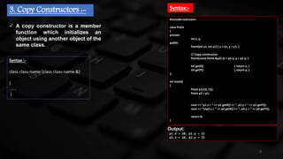 8
3. Copy Constructors :-
 A copy constructor is a member
function which initializes an
object using another object of the
same class.
Syntax :-
class class-name (class class-name &)
{
. . .
}
#include<iostream>
class Point
{
private:
int x, y;
public:
Point(int x1, int y1) { x = x1; y = y1; }
// Copy constructor
Point(const Point &p2) {x = p2.x; y = p2.y; }
int getX() { return x; }
int getY() { return y; }
};
int main()
{
Point p1(10, 15);
Point p2 = p1;
cout << "p1.x = " << p1.getX() << ", p1.y = " << p1.getY();
cout << "np2.x = " << p2.getX() << ", p2.y = " << p2.getY();
return 0;
}
Syntax:-
Output:
p1.x = 10, p1.y = 15
p2.x = 10, p2.y = 15
 