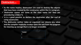 9
Destructors :-
 As the name implies, destructors are used to destroy the objects
that have been created by the constructor within the C++ program.
 Destructor names are same as the class name but they are
preceded by a tilde (~).
 It is a good practice to declare the destructor after the end of
using constructor.
 The destructor neither takes an argument nor returns any value
and the compiler implicitly invokes upon the exit from the program
for cleaning up storage that is no longer accessible.
~Cube()
{
}
 