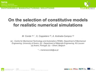 SUSTAINABLE MANUFACTURING SOLUTIONS
On the selection of constitutive models
for realistic numerical simulations
M. Conde (a), *, S. Coppieters (b), A. Andrade-Campos (a)
(a) - Centre for Mechanical Technology and Automation (TEMA), Department of Mechanical
Engineering, University of Aveiro; (b) - Department of Materials Engineering, KU Leuven
(a) Aveiro, Portugal; (b) – Ghent, Belgium
* – marianaconde@ua.pt
 