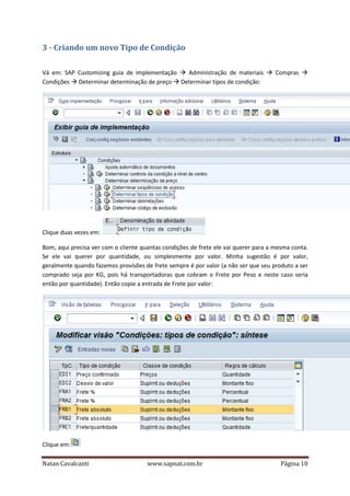 3 - Criando um novo Tipo de Condição
Vá em: SAP Customizing guia de implementação
Administração de materiais
Condições Determinar determinação de preço Determinar tipos de condição:

Compras

Clique duas vezes em:
Bom, aqui precisa ver com o cliente quantas condições de frete ele vai querer para a mesma conta.
Se ele vai querer por quantidade, ou simplesmente por valor. Minha sugestão é por valor,
geralmente quando fazemos provisões de frete sempre é por valor (a não ser que seu produto a ser
comprado seja por KG, pois há transportadoras que cobram o Frete por Peso e neste caso seria
então por quantidade). Então copie a entrada de Frete por valor:

Clique em:
Natan Cavalcanti

www.sapnat.com.br

Página 10

 