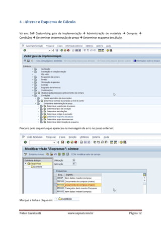4 - Alterar o Esquema de Cálculo
Vá em: SAP Customizing guia de implementação
Administração de materiais
Condições Determinar determinação de preço Determinar esquema de cálculo

Compras

Procure pelo esquema que apareceu na mensagem de erro no passo anterior:

Marque a linha e clique em:

Natan Cavalcanti

www.sapnat.com.br

Página 12

 