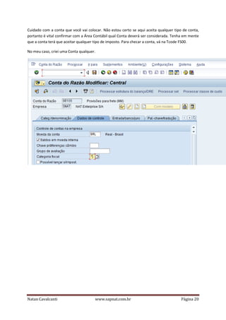 Cuidado com a conta que você vai colocar. Não estou certo se aqui aceita qualquer tipo de conta,
portanto é vital confirmar com a Área Contábil qual Conta deverá ser considerada. Tenha em mente
que a conta terá que aceitar qualquer tipo de imposto. Para checar a conta, vá na Tcode FS00.
No meu caso, criei uma Conta qualquer.

Natan Cavalcanti

www.sapnat.com.br

Página 20

 