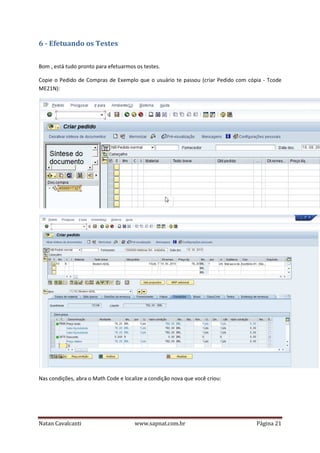 6 - Efetuando os Testes
Bom , está tudo pronto para efetuarmos os testes.
Copie o Pedido de Compras de Exemplo que o usuário te passou (criar Pedido com cópia - Tcode
ME21N):

Nas condições, abra o Math Code e localize a condição nova que você criou:

Natan Cavalcanti

www.sapnat.com.br

Página 21

 