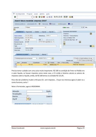 Precisa tomar cuidado com uma coisa muito importante. R$ 100 na condição de Frete no Pedido era
o valor líquido, se houver impostos como neste caso, o C1 então o Sistema calcula os valores de
impostos sobre o líquido, então, de R$ 100 temos na verdade R$ 121,95.
Para não dar problema mudei o IVA para C0.. sem impostos... O que nos interessa agora é saber se a
conta funciona, certo ?
Note o Fornecedor, agora é RODOMAR.

Natan Cavalcanti

www.sapnat.com.br

Página 29

 
