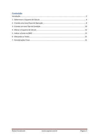 Conteúdo
Introdução............................................................................................................................................... 2
1 - Determinar o Esquema de Cálculo .................................................................................................... 4
2 - Criando uma nova Chave de Operação ............................................................................................. 8
3 - Criando um novo Tipo de Condição ................................................................................................. 10
4 - Alterar o Esquema de Cálculo .......................................................................................................... 12
5 - Indicar a Conta na OBYC .................................................................................................................. 15
6 - Efetuando os Testes ......................................................................................................................... 21
7 - Considerações Finais ........................................................................................................................ 31

Natan Cavalcanti

www.sapnat.com.br

Página 3

 