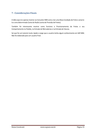 7 - Considerações Finais
A idéia aqui era apenas mostrar ao Consultor MM como criar uma Nova Condição de Frete e amarrála a uma determinada Conta do Razão (conta de Provisão de Fretes).
Também foi interessante mostrar como funciona o Provisionamento de Fretes e seu
Comportamento no Pedido, na Entrada de Mercadorias e na Entrada de Faturas.
Sei que foi um tutorial muito rápido e exige que o usuário tenha algum conhecimento em SAP-MM.
Não foi elaborado para um usuário Final.

Natan Cavalcanti

www.sapnat.com.br

Página 31

 