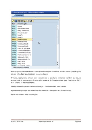 Nota-se que o Sistema te fornece uma série de Condições Standards. De frete temos 6, sendo que 2
são por valor, 2 por quantidade e 2 por porcentagem.
Primeiro, você precisa checar com o usuário se as condições existentes atendem ou não, se
atenderem é só trocar a conta de uma delas para a tal da Despesa que ele quer. Faça isso na OBYC,
mais à frente eu mostro como faz.
Se não, você terá que criar uma nova condição... também mostro como faz isso.
Aproveitando que você está nesta tela, descubra qual é o esquema de cálculo utilizado.
Feche esta janela e volte às condições:

Natan Cavalcanti

www.sapnat.com.br

Página 6

 