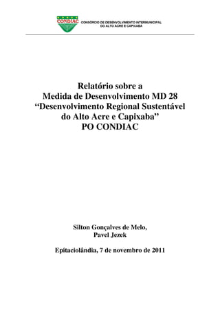 Relatório sobre a
  Medida de Desenvolvimento MD 28
“Desenvolvimento Regional Sustentável
      do Alto Acre e Capixaba”
           PO CONDIAC




          Silton Gonçalves de Melo,
                 Pavel Jezek

    Epitaciolândia, 7 de novembro de 2011
 