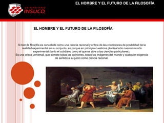 Si bien la filosofía es concebida como una ciencia racional y crítica de las condiciones de posibilidad de la
realidad experimental en su conjunto, es porque en principio cuestiona plantea todo nuestro mundo
experimental (tanto el cotidiano como el que se abre a las ciencias particulares).
Es una crítica universal, que somete todas las opiniones, todas las imágenes del mundo y cualquier exigencia
de sentido a su juicio como ciencia racional.
EL HOMBRE Y EL FUTURO DE LA FILOSOFÍA
EL HOMBRE Y EL FUTURO DE LA FILOSOFÍA
 