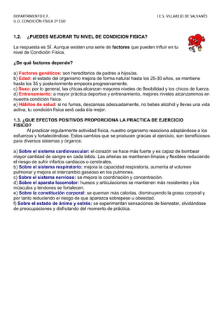 DEPARTAMENTO E.F. I.E.S. VILLAREJO DE SALVANÉS
U.D. CONDICIÓN FÍSICA 2º ESO
1.2. ¿PUEDES MEJORAR TU NIVEL DE CONDICION FISICA?
La respuesta es SÍ. Aunque existen una serie de factores que pueden influir en tu
nivel de Condición Física.
¿De qué factores depende?
a) Factores genéticos: son hereditarios de padres a hijos/as.
b) Edad: el estado del organismo mejora de forma natural hasta los 25-30 años, se mantiene
hasta los 35 y posteriormente empeora progresivamente.
c) Sexo: por lo general, las chicas alcanzan mayores niveles de flexibilidad y los chicos de fuerza.
d) Entrenamiento: a mayor práctica deportiva y entrenamiento, mejores niveles alcanzaremos en
nuestra condición física.
e) Hábitos de salud: si no fumas, descansas adecuadamente, no bebes alcohol y llevas una vida
activa, tu condición física será cada día mejor.
1.3. ¿QUE EFECTOS POSITIVOS PROPORCIONA LA PRACTICA DE EJERCICIO
FISICO?
Al practicar regularmente actividad física, nuestro organismo reacciona adaptándose a los
esfuerzos y fortaleciéndose. Estos cambios que se producen gracias al ejercicio, son beneficiosos
para diversos sistemas y órganos:
a) Sobre el sistema cardiovascular: el corazón se hace más fuerte y es capaz de bombear
mayor cantidad de sangre en cada latido. Las arterias se mantienen limpias y flexibles reduciendo
el riesgo de sufrir infartos cardiacos o cerebrales.
b) Sobre el sistema respiratorio: mejora la capacidad respiratoria, aumenta el volumen
pulmonar y mejora el intercambio gaseoso en los pulmones.
c) Sobre el sistema nervioso: se mejora la coordinación y concentración.
d) Sobre el aparato locomotor: huesos y articulaciones se mantienen más resistentes y los
músculos y tendones se fortalecen.
e) Sobre la constitución corporal: se queman más calorías, disminuyendo la grasa corporal y
por tanto reduciendo el riesgo de que aparezca sobrepeso u obesidad.
f) Sobre el estado de ánimo y estrés: se experimentan sensaciones de bienestar, olvidándose
de preocupaciones y disfrutando del momento de práctica.
 